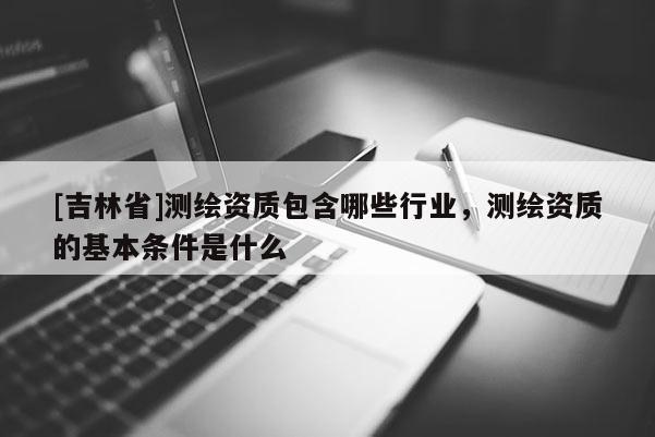 [吉林省]測繪資質包含哪些行業，測繪資質的基本條件是什么