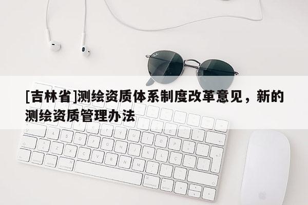 [吉林省]測繪資質體系制度改革意見，新的測繪資質管理辦法