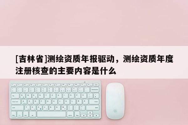 [吉林省]測(cè)繪資質(zhì)年報(bào)驅(qū)動(dòng)，測(cè)繪資質(zhì)年度注冊(cè)核查的主要內(nèi)容是什么