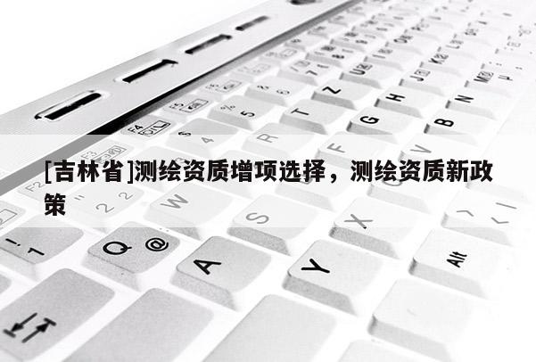 [吉林省]測繪資質增項選擇，測繪資質新政策