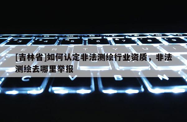 [吉林省]如何認定非法測繪行業資質，非法測繪去哪里舉報