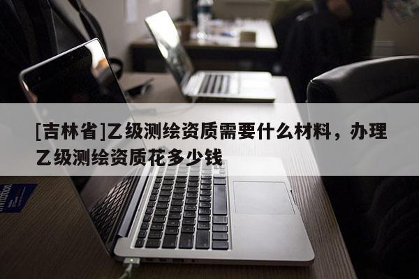[吉林省]乙級測繪資質需要什么材料，辦理乙級測繪資質花多少錢