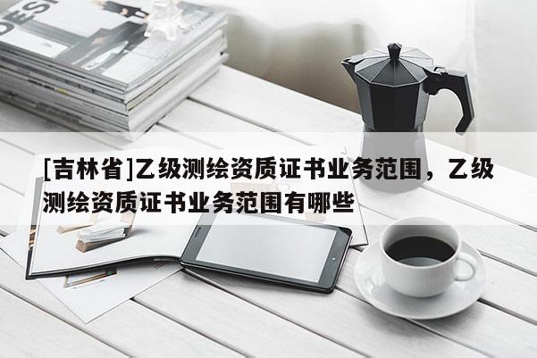 [吉林省]乙級測繪資質(zhì)證書業(yè)務(wù)范圍，乙級測繪資質(zhì)證書業(yè)務(wù)范圍有哪些
