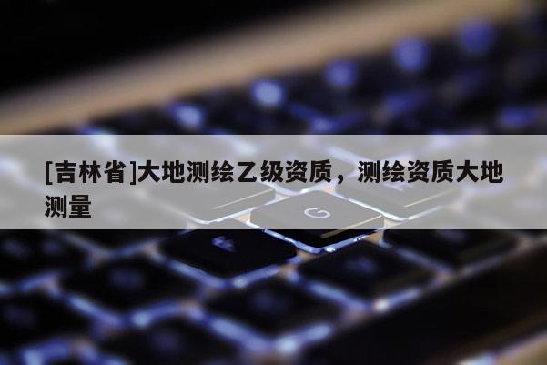 [吉林省]大地測繪乙級資質，測繪資質大地測量