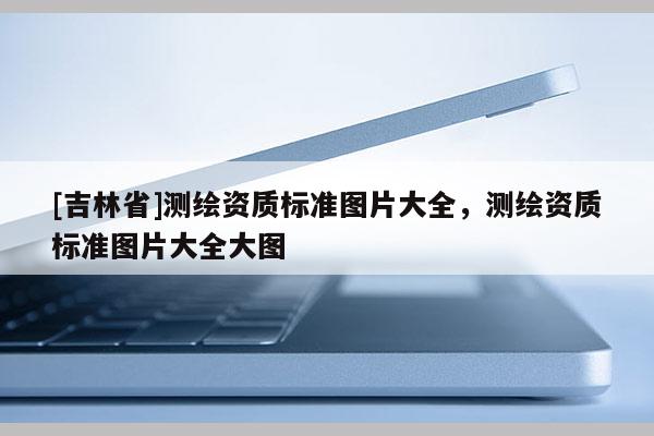 [吉林省]測繪資質(zhì)標(biāo)準(zhǔn)圖片大全，測繪資質(zhì)標(biāo)準(zhǔn)圖片大全大圖