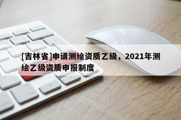 [吉林省]申請測繪資質乙級，2021年測繪乙級資質申報制度
