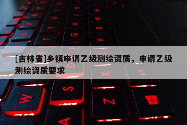 [吉林省]鄉鎮申請乙級測繪資質，申請乙級測繪資質要求