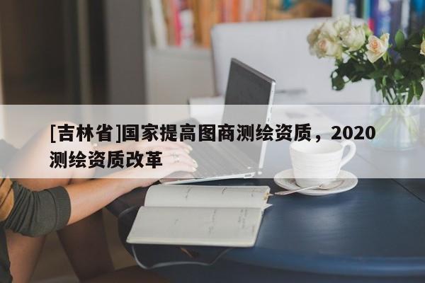 [吉林省]國家提高圖商測繪資質，2020測繪資質改革