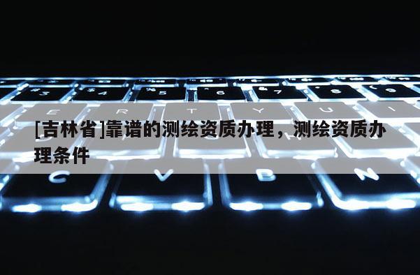 [吉林省]靠譜的測繪資質(zhì)辦理，測繪資質(zhì)辦理條件