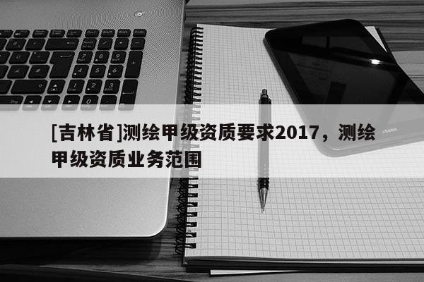 [吉林省]測繪甲級資質要求2017，測繪甲級資質業務范圍