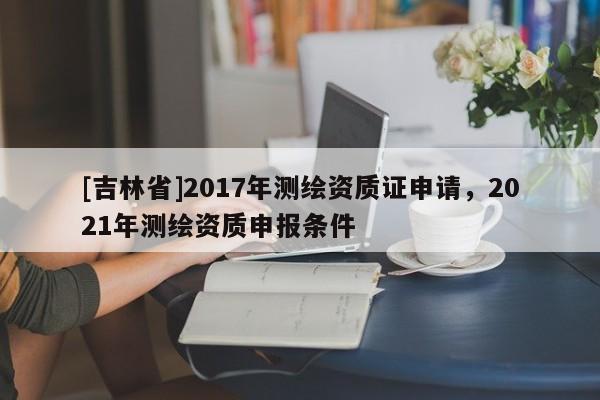 [吉林省]2017年測繪資質證申請，2021年測繪資質申報條件