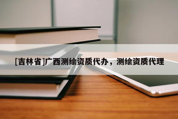 [吉林省]廣西測繪資質代辦，測繪資質代理