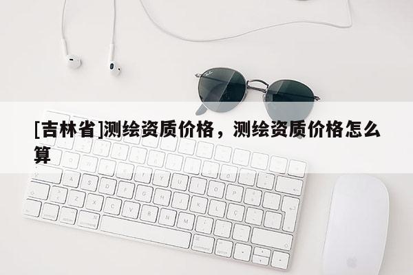 [吉林省]測繪資質價格，測繪資質價格怎么算