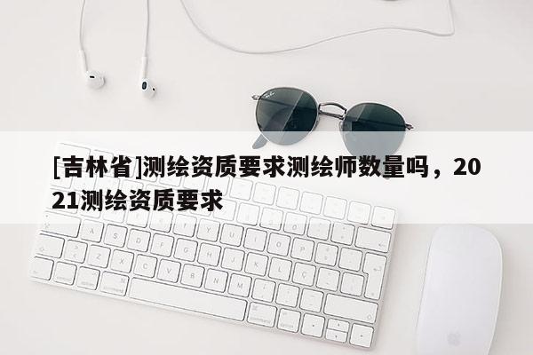 [吉林省]測繪資質要求測繪師數量嗎，2021測繪資質要求