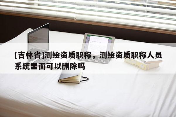 [吉林省]測繪資質(zhì)職稱，測繪資質(zhì)職稱人員系統(tǒng)里面可以刪除嗎