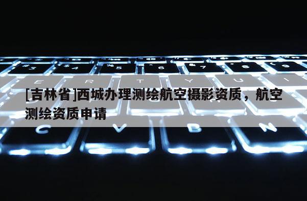 [吉林省]西城辦理測繪航空攝影資質，航空測繪資質申請