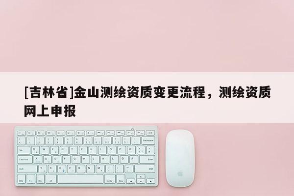 [吉林省]金山測繪資質變更流程，測繪資質網上申報