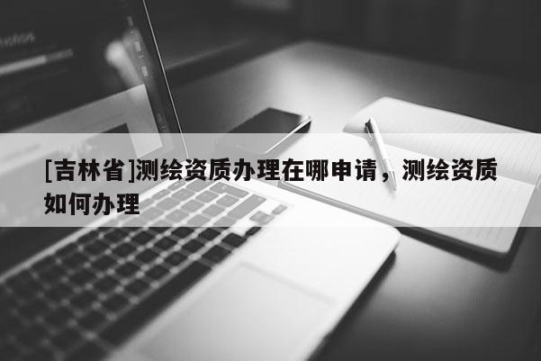 [吉林省]測繪資質辦理在哪申請，測繪資質如何辦理