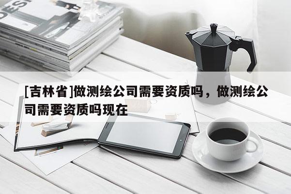 [吉林省]做測繪公司需要資質嗎，做測繪公司需要資質嗎現在