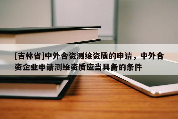 [吉林省]中外合資測(cè)繪資質(zhì)的申請(qǐng)，中外合資企業(yè)申請(qǐng)測(cè)繪資質(zhì)應(yīng)當(dāng)具備的條件