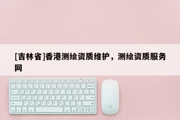 [吉林省]香港測繪資質維護，測繪資質服務網