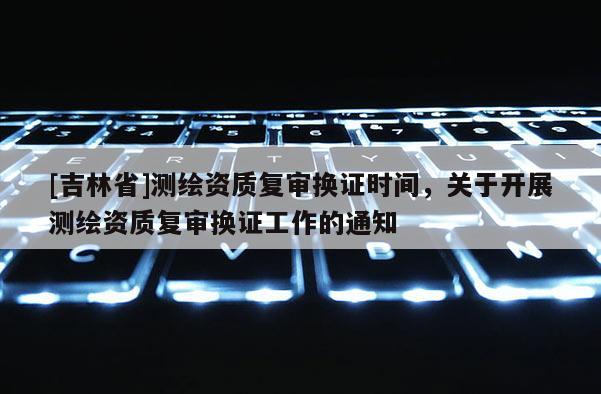 [吉林省]測(cè)繪資質(zhì)復(fù)審換證時(shí)間，關(guān)于開展測(cè)繪資質(zhì)復(fù)審換證工作的通知