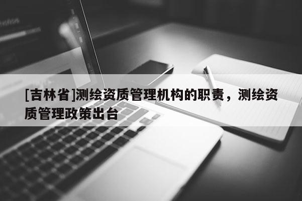 [吉林省]測繪資質管理機構的職責，測繪資質管理政策出臺