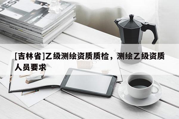 [吉林省]乙級測繪資質質檢，測繪乙級資質人員要求