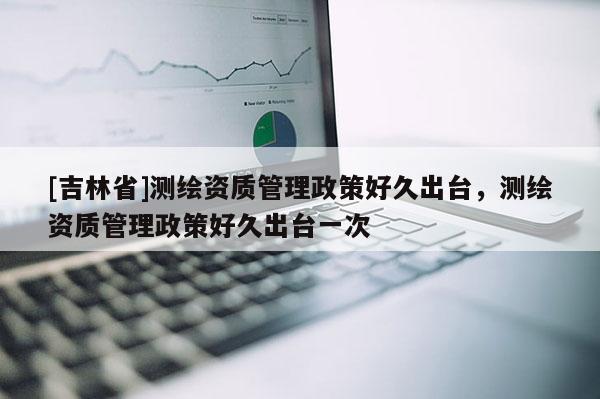 [吉林省]測繪資質管理政策好久出臺，測繪資質管理政策好久出臺一次