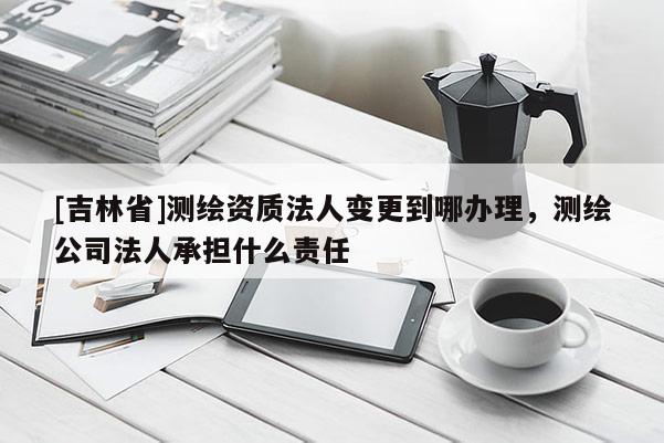 [吉林省]測(cè)繪資質(zhì)法人變更到哪辦理，測(cè)繪公司法人承擔(dān)什么責(zé)任