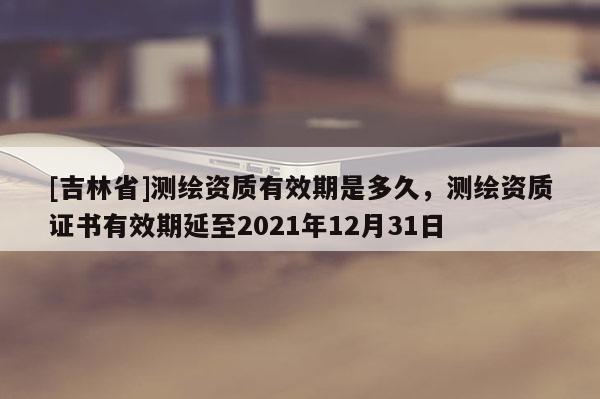 [吉林省]測繪資質有效期是多久，測繪資質證書有效期延至2021年12月31日