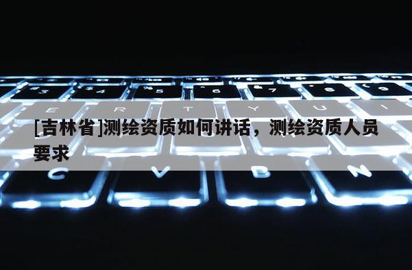 [吉林省]測(cè)繪資質(zhì)如何講話，測(cè)繪資質(zhì)人員要求