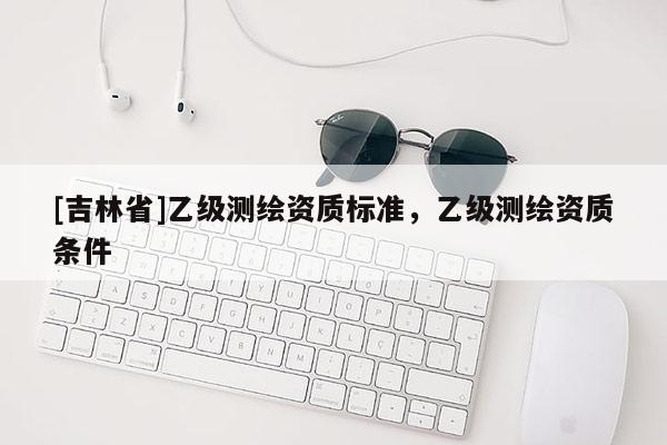 [吉林省]乙級測繪資質(zhì)標(biāo)準(zhǔn)，乙級測繪資質(zhì)條件