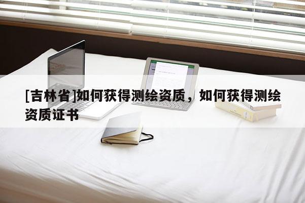 [吉林省]如何獲得測(cè)繪資質(zhì)，如何獲得測(cè)繪資質(zhì)證書(shū)