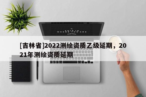 [吉林省]2022測繪資質乙級延期，2021年測繪資質延期