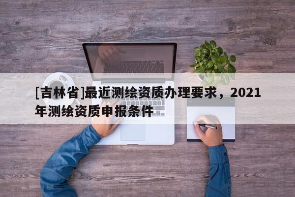 [吉林省]最近測繪資質(zhì)辦理要求，2021年測繪資質(zhì)申報條件
