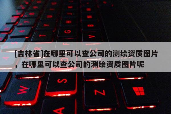 [吉林省]在哪里可以查公司的測繪資質(zhì)圖片，在哪里可以查公司的測繪資質(zhì)圖片呢