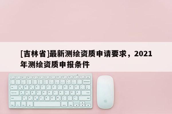 [吉林省]最新測繪資質(zhì)申請要求，2021年測繪資質(zhì)申報條件