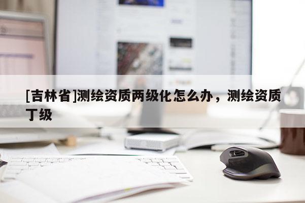 [吉林省]測(cè)繪資質(zhì)兩級(jí)化怎么辦，測(cè)繪資質(zhì)丁級(jí)