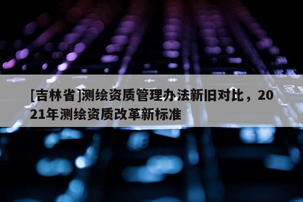 [吉林省]測(cè)繪資質(zhì)管理辦法新舊對(duì)比，2021年測(cè)繪資質(zhì)改革新標(biāo)準(zhǔn)