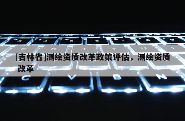 [吉林省]測繪資質改革政策評估，測繪資質 改革