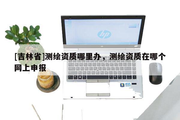 [吉林省]測繪資質哪里辦，測繪資質在哪個網上申報