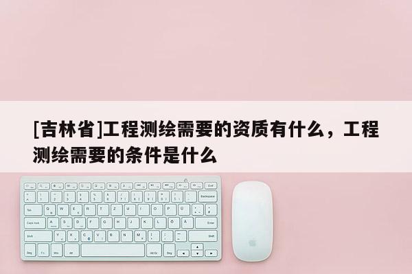 [吉林省]工程測繪需要的資質(zhì)有什么，工程測繪需要的條件是什么
