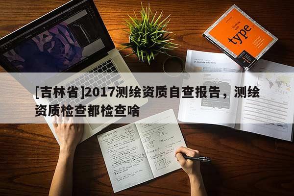 [吉林省]2017測繪資質自查報告，測繪資質檢查都檢查啥