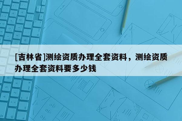 [吉林省]測繪資質辦理全套資料，測繪資質辦理全套資料要多少錢