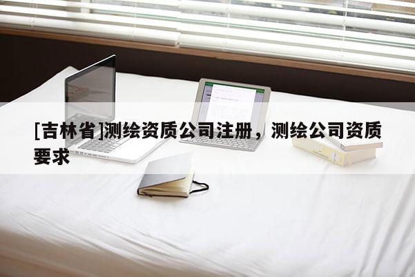 [吉林省]測繪資質公司注冊，測繪公司資質要求