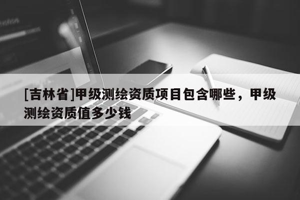 [吉林省]甲級測繪資質項目包含哪些，甲級測繪資質值多少錢