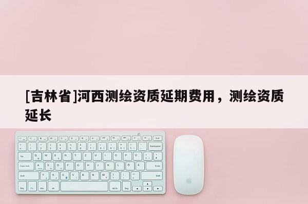 [吉林省]河西測繪資質延期費用，測繪資質延長