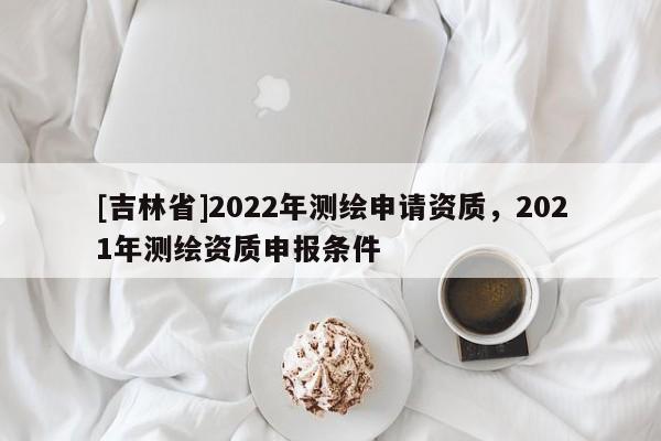 [吉林省]2022年測繪申請資質，2021年測繪資質申報條件