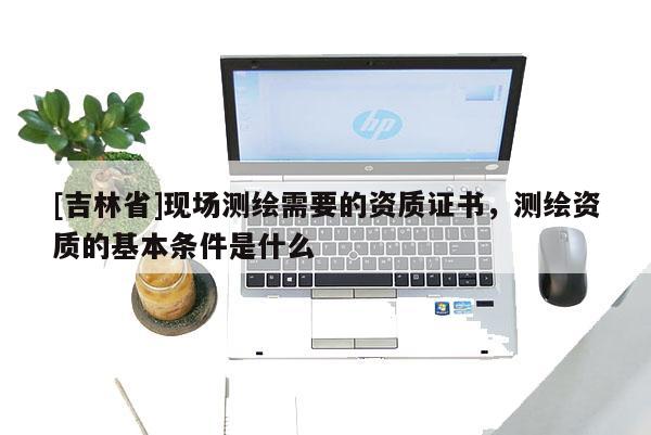 [吉林省]現場測繪需要的資質證書，測繪資質的基本條件是什么